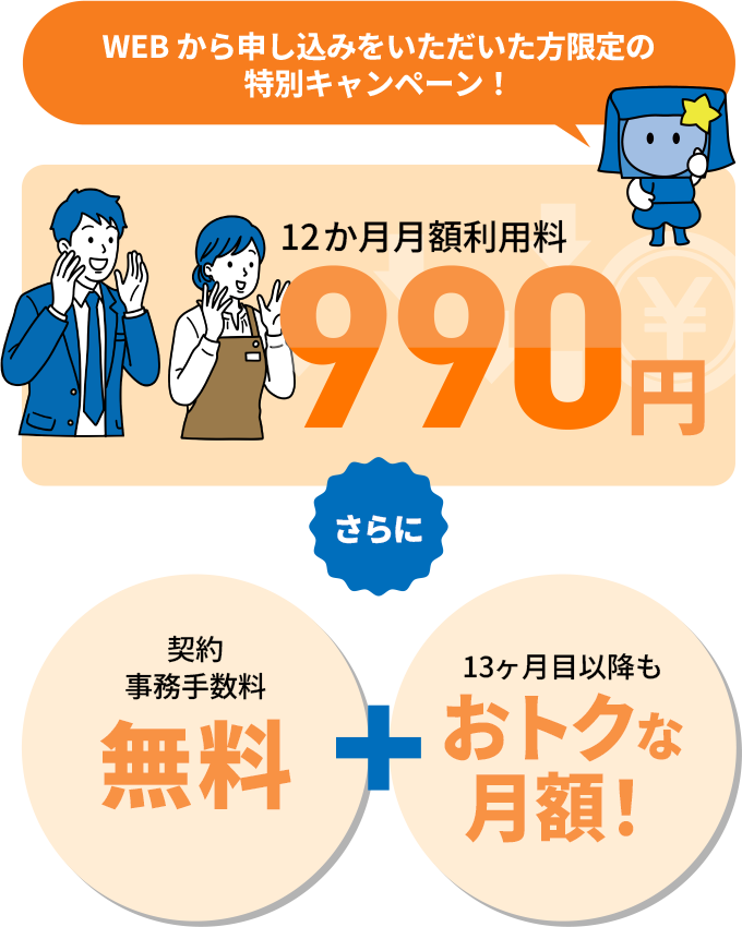 WEBから申し込みをいただいた方限定の特別キャンペーン！12ヶ月月額利用料990円 さらに 契約事務手数料無料＋13ヶ月目以降もおトクな月額！