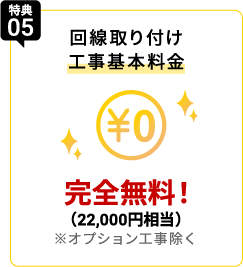 特典05 回線取り付け工事基本料金¥0 実質無料！（22,000円相当）※オプション工事除く
